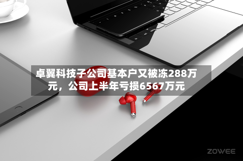 卓翼科技子公司基本户又被冻288万元，公司上半年亏损6567万元-第1张图片
