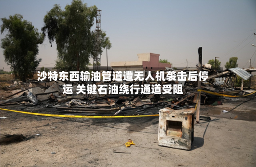 沙特东西输油管道遭无人机袭击后停运 关键石油绕行通道受阻-第2张图片