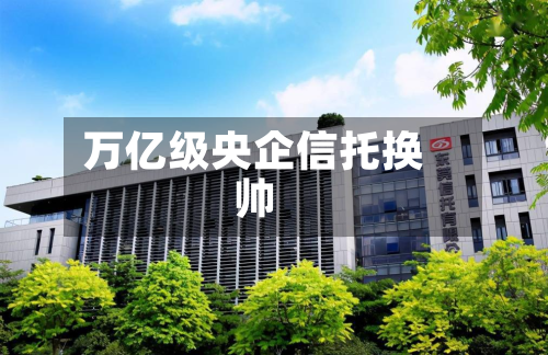 万亿级央企信托换帅-第3张图片
