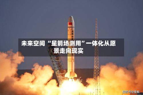 未来空间 “星箭场测用”一体化从愿景走向现实