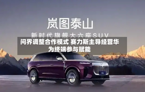 问界调整合作模式 赛力斯主导经营华为终端参与赋能-第1张图片