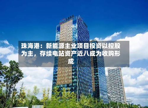 珠海港:新能源主业项目投资以控股为主,存续电站资产近八成为收购形成