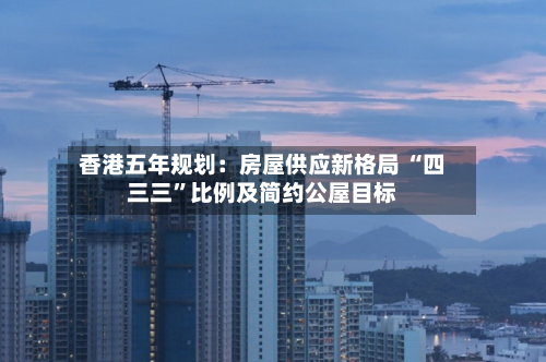 香港五年规划:房屋供应新格局 “四三三”比例及简约公屋目标