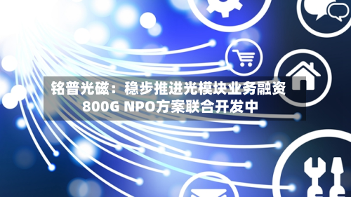 铭普光磁:稳步推进光模块业务融资 800G NPO方案联合开发中-第3张图片
