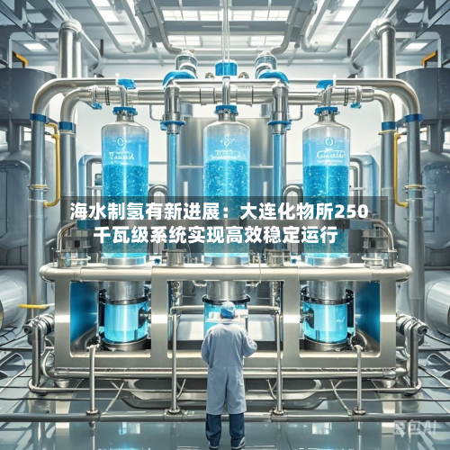 海水制氢有新进展:大连化物所250千瓦级系统实现高效稳定运行