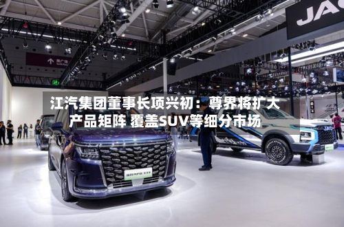 江汽集团董事长项兴初:尊界将扩大产品矩阵 覆盖SUV等细分市场