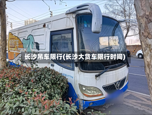长沙吊车限行(长沙大货车限行时间)