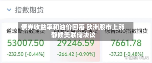 债券收益率和油价回落 欧洲股市上涨 静候美联储决议