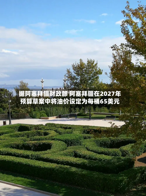 据阿塞拜疆财政部 阿塞拜疆在2027年预算草案中将油价设定为每桶65美元
