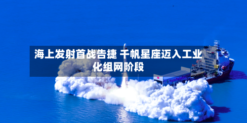 海上发射首战告捷 千帆星座迈入工业化组网阶段
