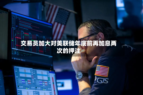 交易员加大对美联储年底前再加息两次的押注-第2张图片
