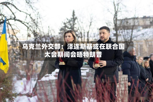 乌克兰外交部:泽连斯基或在联合国大会期间会晤特朗普
